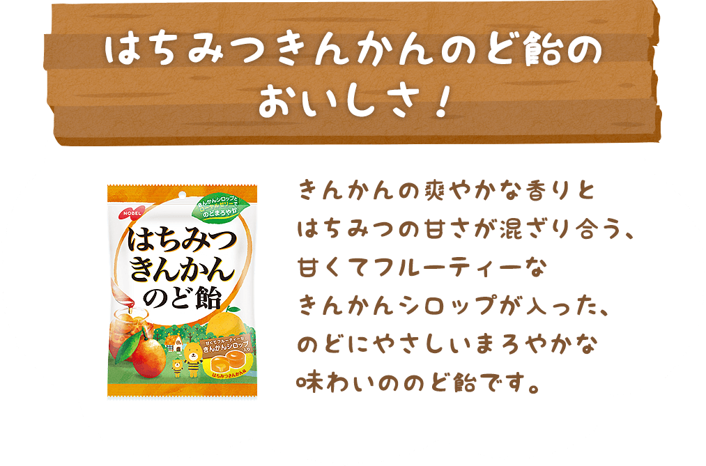 「はちみつきんかんのど飴のおいしさ！」きんかんの爽やかな⾹りとはちみつの⽢さが混ざり合う、⽢くてフルーティーなきんかんシロップが⼊った、のどにやさしいまろやかな味わいののど飴です。