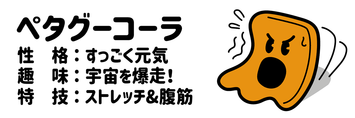 ペタグーコーラ 性格：すっごく元気 趣味：宇宙を爆走！ 特技：ストレッチ＆腹筋